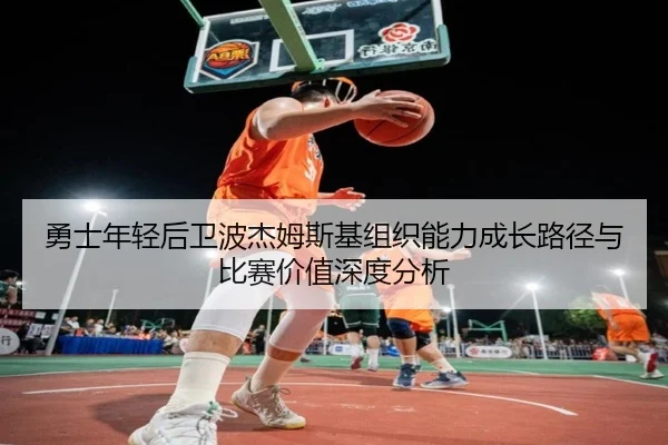 勇士年轻后卫波杰姆斯基组织能力成长路径与比赛价值深度分析