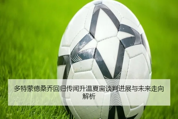 多特蒙德桑乔回归传闻升温夏窗谈判进展与未来走向解析