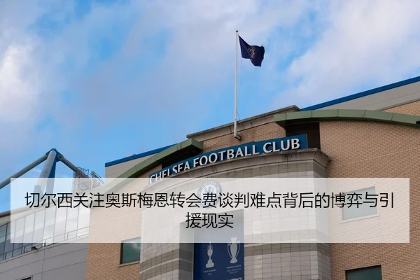 切尔西关注奥斯梅恩转会费谈判难点背后的博弈与引援现实