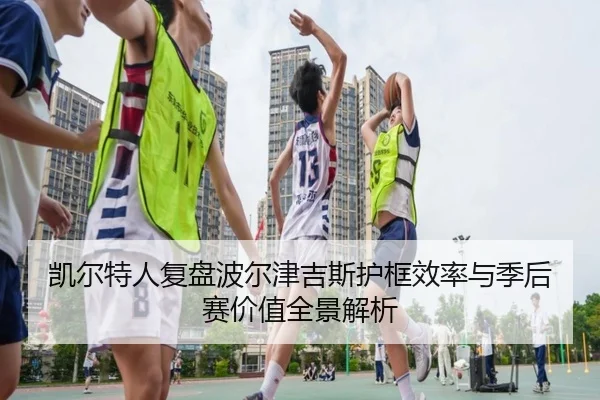 凯尔特人复盘波尔津吉斯护框效率与季后赛价值全景解析