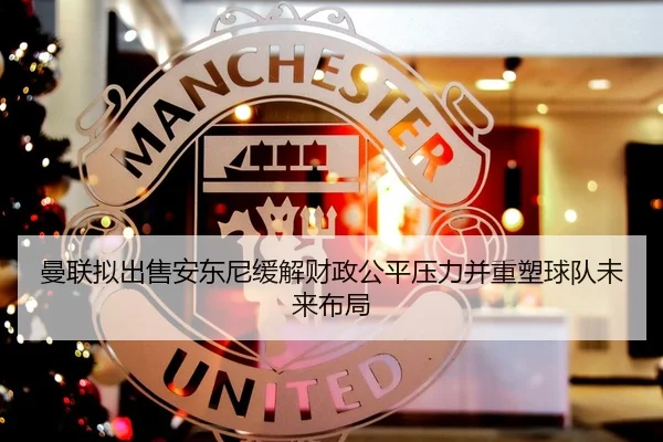 曼联拟出售安东尼缓解财政公平压力并重塑球队未来布局