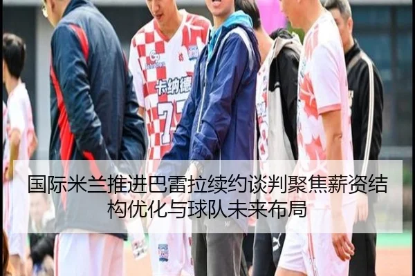 国际米兰推进巴雷拉续约谈判聚焦薪资结构优化与球队未来布局