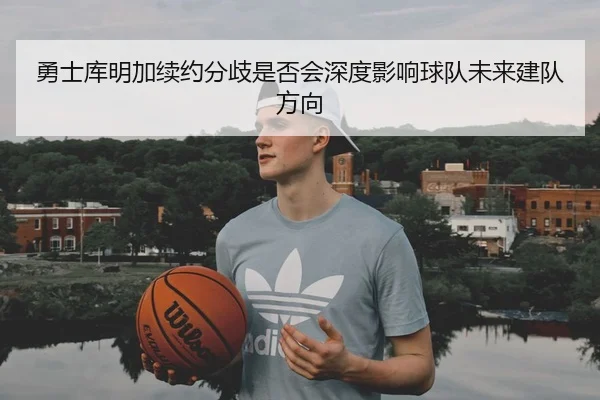 勇士库明加续约分歧是否会深度影响球队未来建队方向