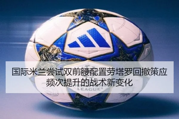 国际米兰尝试双前腰配置劳塔罗回撤策应频次提升的战术新变化